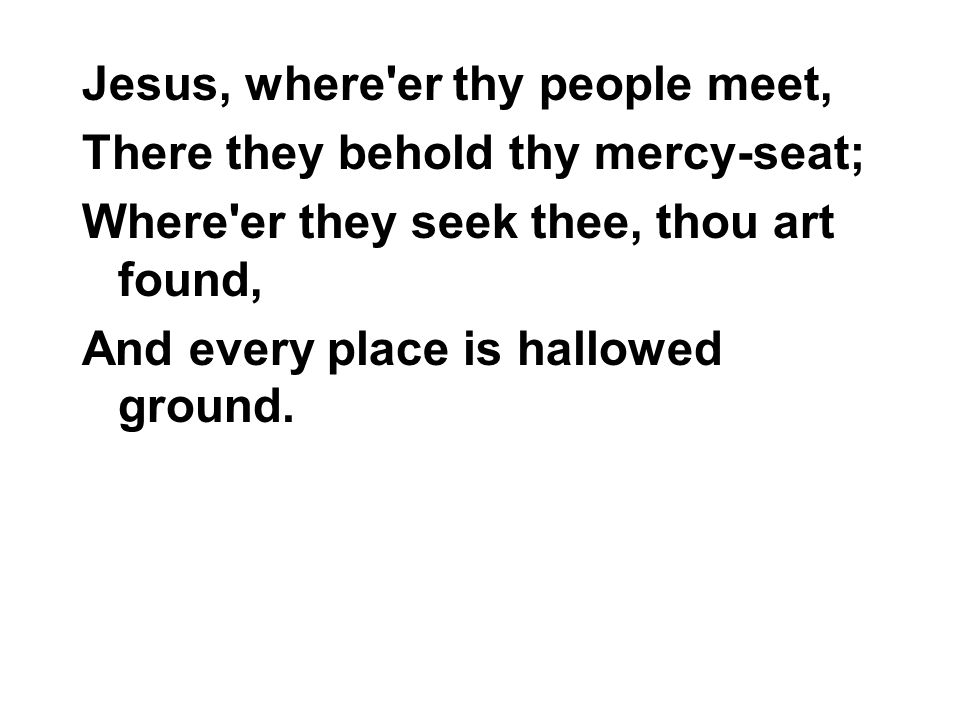 Jesus, where er thy people meet, There they behold thy mercy-seat; Where er they seek thee, thou art found, And every place is hallowed ground.