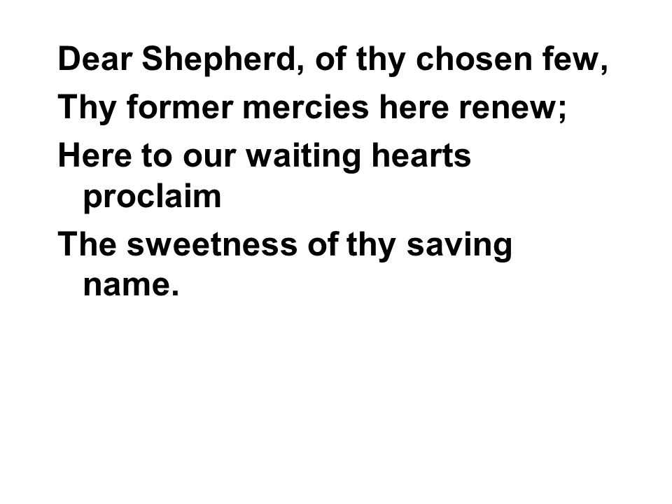 Dear Shepherd, of thy chosen few, Thy former mercies here renew; Here to our waiting hearts proclaim The sweetness of thy saving name.