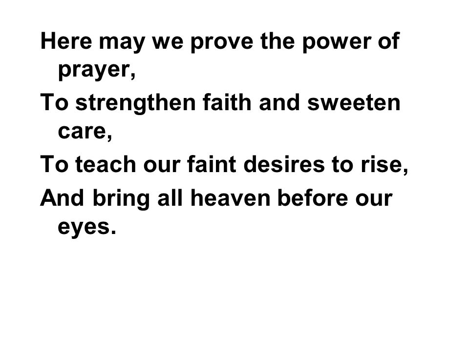 Here may we prove the power of prayer, To strengthen faith and sweeten care, To teach our faint desires to rise, And bring all heaven before our eyes.