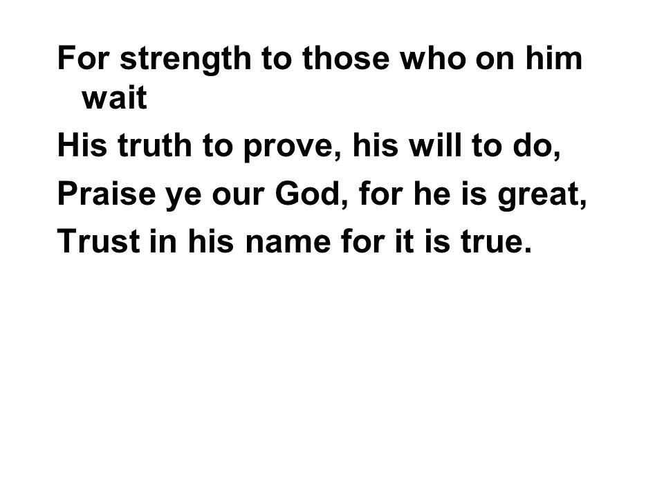 For strength to those who on him wait His truth to prove, his will to do, Praise ye our God, for he is great, Trust in his name for it is true.