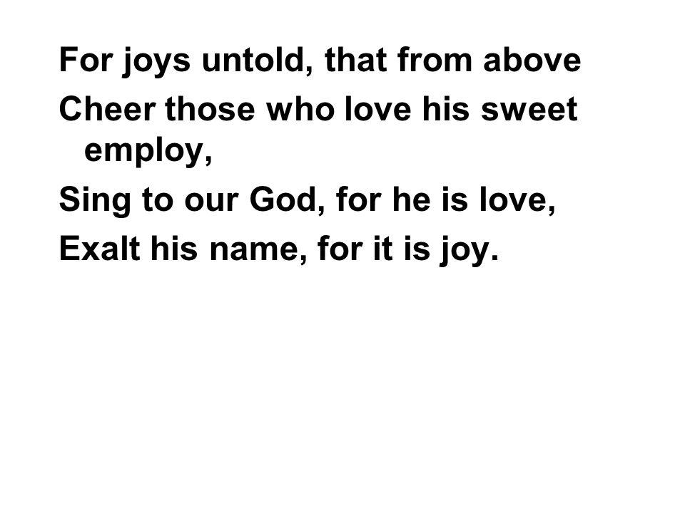 For joys untold, that from above Cheer those who love his sweet employ, Sing to our God, for he is love, Exalt his name, for it is joy.
