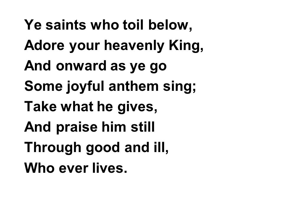 Ye saints who toil below, Adore your heavenly King, And onward as ye go Some joyful anthem sing; Take what he gives, And praise him still Through good and ill, Who ever lives.