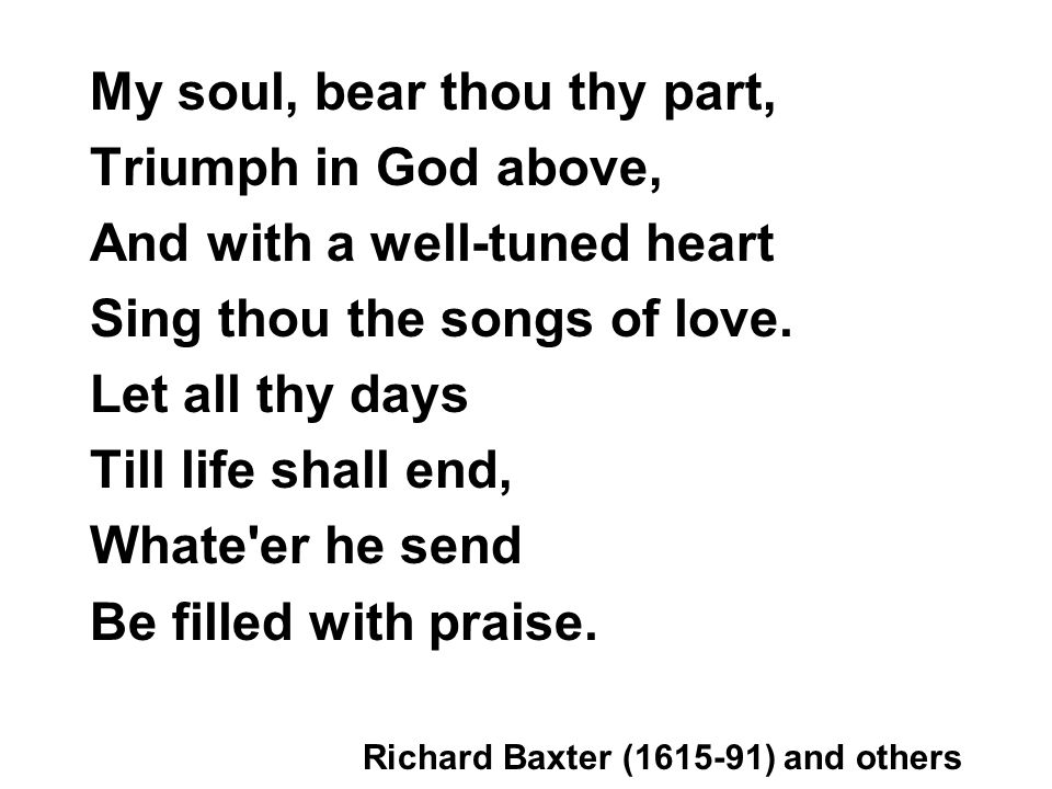 My soul, bear thou thy part, Triumph in God above, And with a well-tuned heart Sing thou the songs of love.