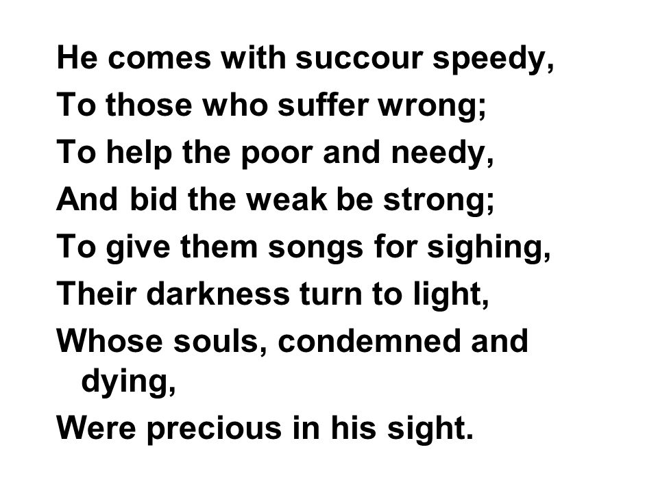 He comes with succour speedy, To those who suffer wrong; To help the poor and needy, And bid the weak be strong; To give them songs for sighing, Their darkness turn to light, Whose souls, condemned and dying, Were precious in his sight.