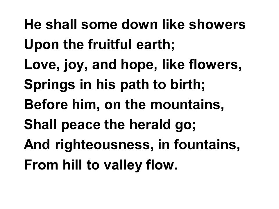 He shall some down like showers Upon the fruitful earth; Love, joy, and hope, like flowers, Springs in his path to birth; Before him, on the mountains, Shall peace the herald go; And righteousness, in fountains, From hill to valley flow.
