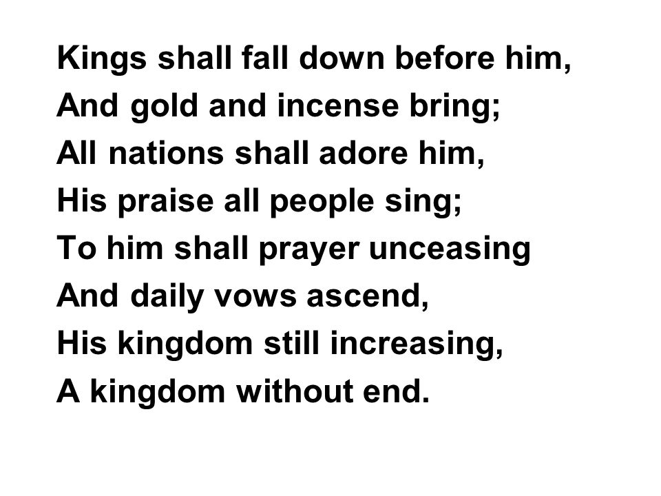 Kings shall fall down before him, And gold and incense bring; All nations shall adore him, His praise all people sing; To him shall prayer unceasing And daily vows ascend, His kingdom still increasing, A kingdom without end.
