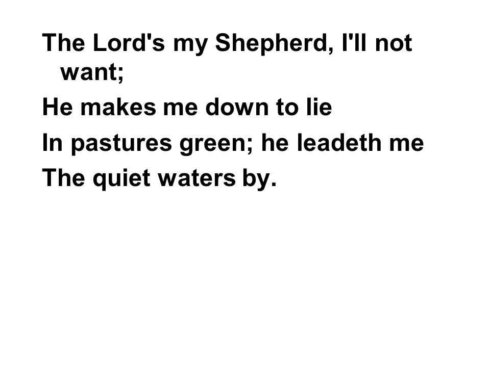 The Lord s my Shepherd, I ll not want; He makes me down to lie In pastures green; he leadeth me The quiet waters by.
