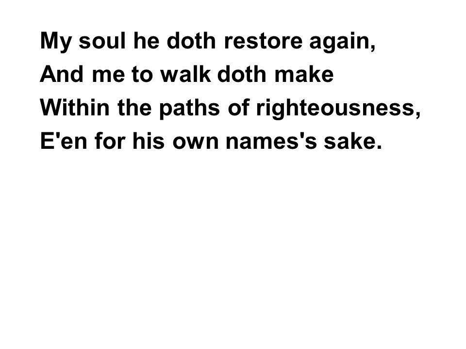 My soul he doth restore again, And me to walk doth make Within the paths of righteousness, E en for his own names s sake.