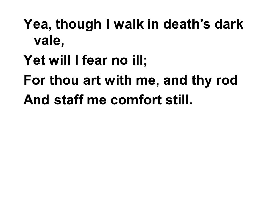Yea, though I walk in death s dark vale, Yet will I fear no ill; For thou art with me, and thy rod And staff me comfort still.