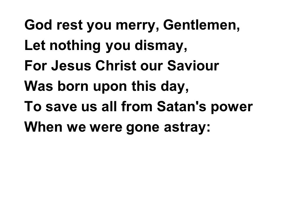 God rest you merry, Gentlemen, Let nothing you dismay, For Jesus Christ our Saviour Was born upon this day, To save us all from Satan s power When we were gone astray: