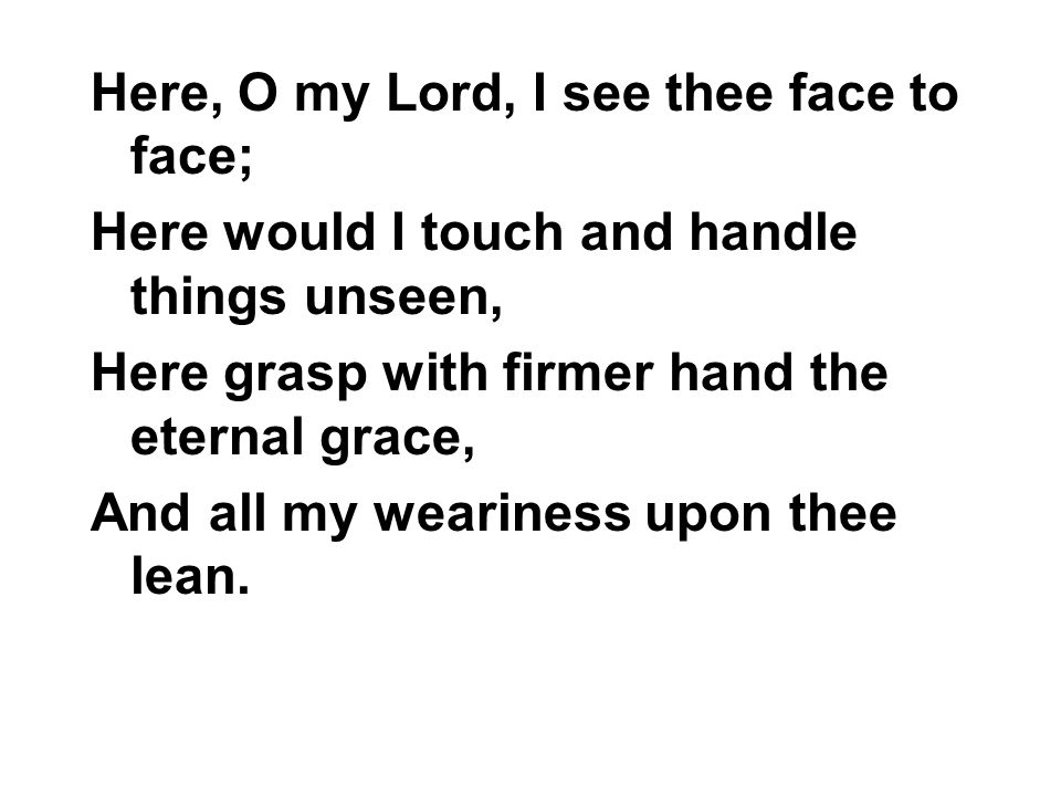 Here, O my Lord, I see thee face to face; Here would I touch and handle things unseen, Here grasp with firmer hand the eternal grace, And all my weariness upon thee lean.