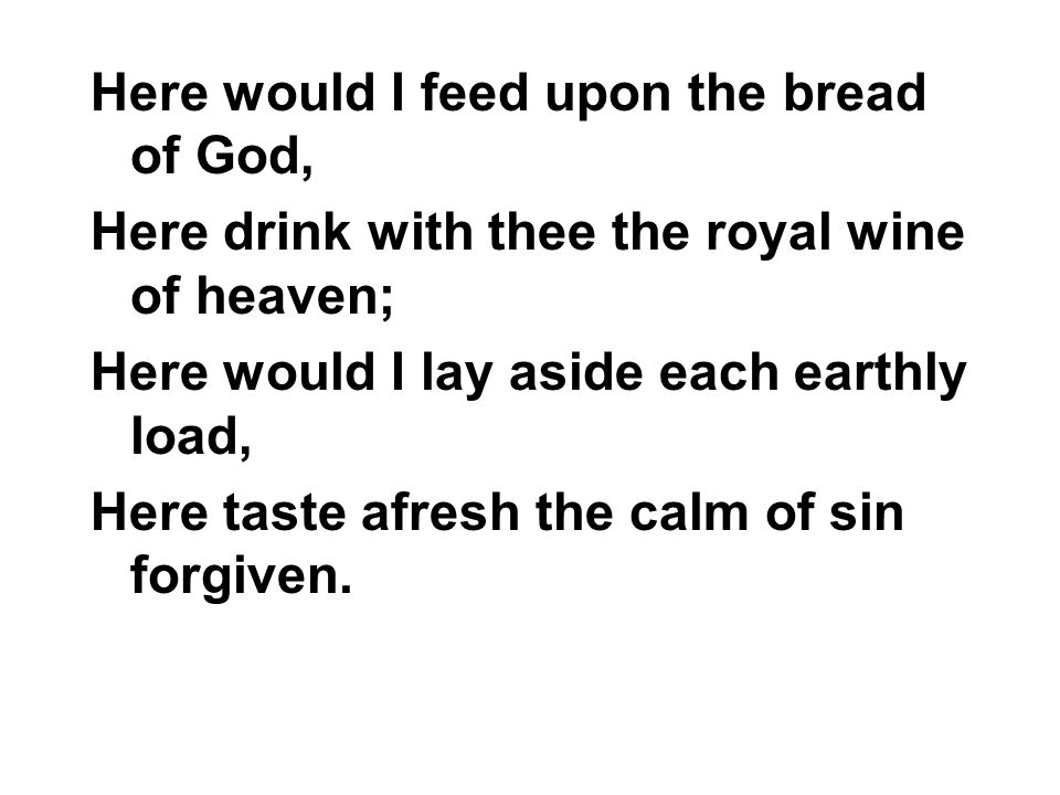 Here would I feed upon the bread of God, Here drink with thee the royal wine of heaven; Here would I lay aside each earthly load, Here taste afresh the calm of sin forgiven.
