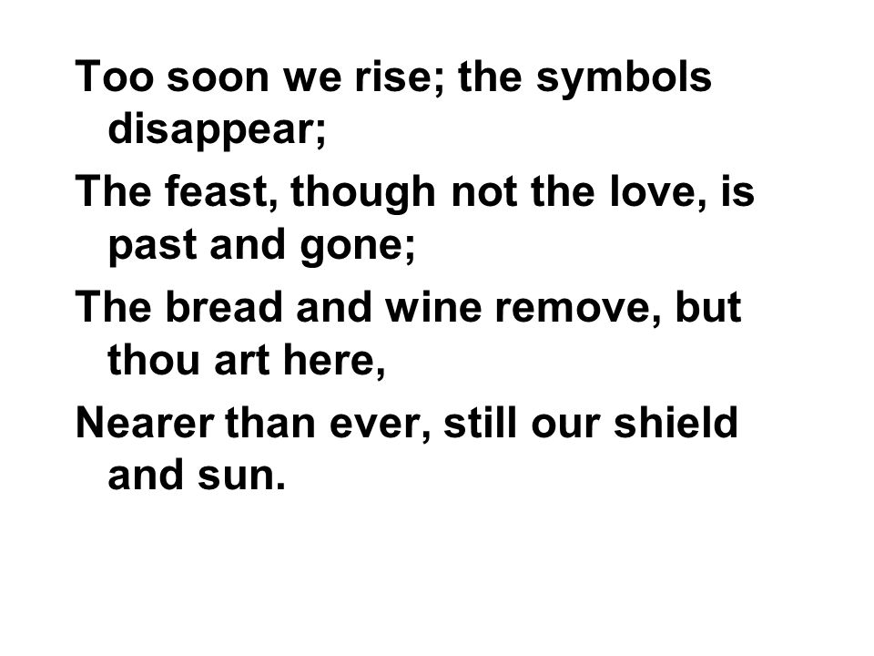 Too soon we rise; the symbols disappear; The feast, though not the love, is past and gone; The bread and wine remove, but thou art here, Nearer than ever, still our shield and sun.