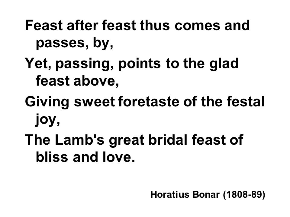 Feast after feast thus comes and passes, by, Yet, passing, points to the glad feast above, Giving sweet foretaste of the festal joy, The Lamb s great bridal feast of bliss and love.