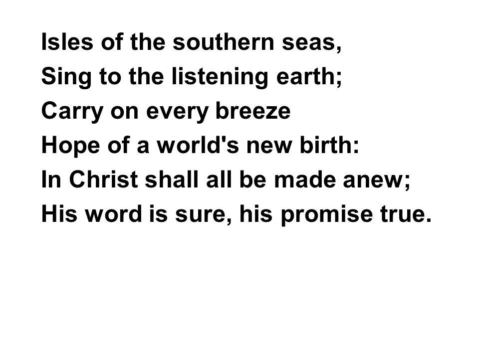 Isles of the southern seas, Sing to the listening earth; Carry on every breeze Hope of a world s new birth: In Christ shall all be made anew; His word is sure, his promise true.