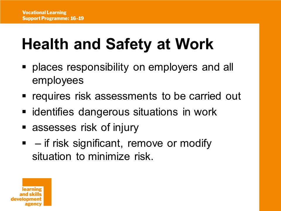 Health and Safety at Work places responsibility on employers and all employees requires risk assessments to be carried out identifies dangerous situations in work assesses risk of injury – if risk significant, remove or modify situation to minimize risk.