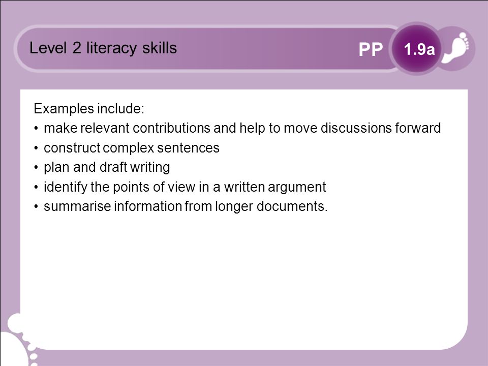PP Level 2 literacy skills Examples include: make relevant contributions and help to move discussions forward construct complex sentences plan and draft writing identify the points of view in a written argument summarise information from longer documents.