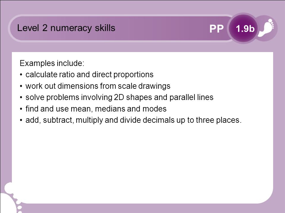 PP Level 2 numeracy skills Examples include: calculate ratio and direct proportions work out dimensions from scale drawings solve problems involving 2D shapes and parallel lines find and use mean, medians and modes add, subtract, multiply and divide decimals up to three places.