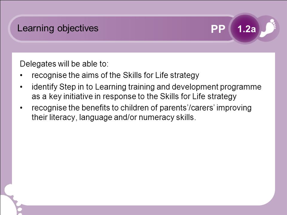 PP Learning objectives Delegates will be able to: recognise the aims of the Skills for Life strategy identify Step in to Learning training and development programme as a key initiative in response to the Skills for Life strategy recognise the benefits to children of parents/carers improving their literacy, language and/or numeracy skills.