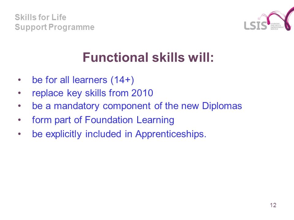 Skills for Life Support Programme Functional skills will: be for all learners (14+) replace key skills from 2010 be a mandatory component of the new Diplomas form part of Foundation Learning be explicitly included in Apprenticeships.