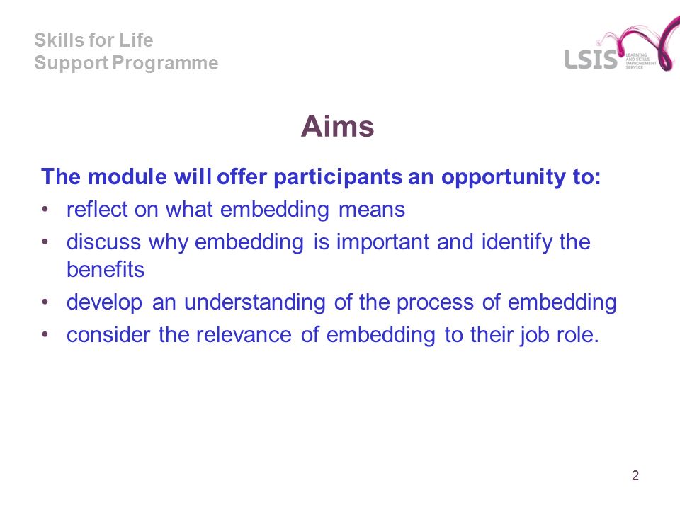 Skills for Life Support Programme Aims The module will offer participants an opportunity to: reflect on what embedding means discuss why embedding is important and identify the benefits develop an understanding of the process of embedding consider the relevance of embedding to their job role.