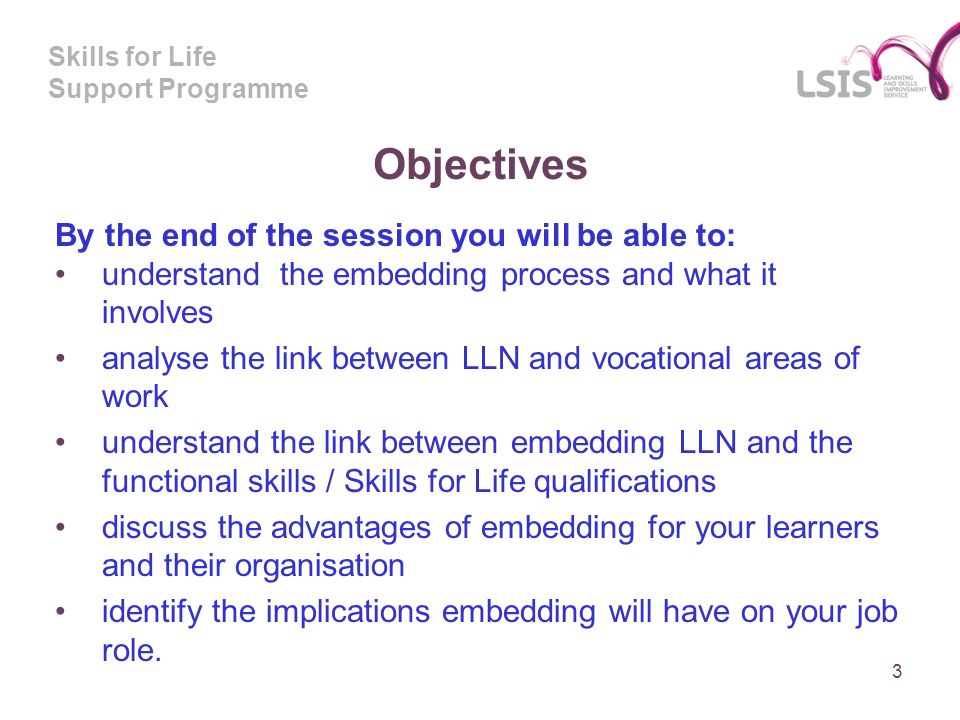 Skills for Life Support Programme Objectives By the end of the session you will be able to: understand the embedding process and what it involves analyse the link between LLN and vocational areas of work understand the link between embedding LLN and the functional skills / Skills for Life qualifications discuss the advantages of embedding for your learners and their organisation identify the implications embedding will have on your job role.