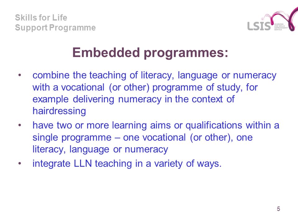 Skills for Life Support Programme Embedded programmes: combine the teaching of literacy, language or numeracy with a vocational (or other) programme of study, for example delivering numeracy in the context of hairdressing have two or more learning aims or qualifications within a single programme – one vocational (or other), one literacy, language or numeracy integrate LLN teaching in a variety of ways.