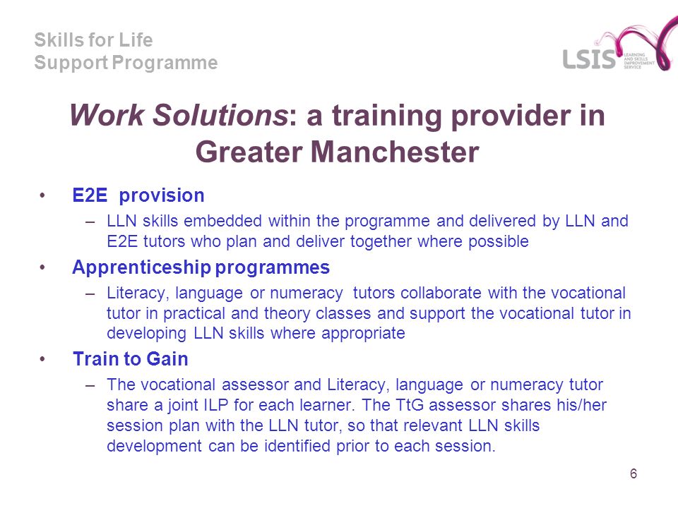Skills for Life Support Programme Work Solutions: a training provider in Greater Manchester E2E provision –LLN skills embedded within the programme and delivered by LLN and E2E tutors who plan and deliver together where possible Apprenticeship programmes –Literacy, language or numeracy tutors collaborate with the vocational tutor in practical and theory classes and support the vocational tutor in developing LLN skills where appropriate Train to Gain –The vocational assessor and Literacy, language or numeracy tutor share a joint ILP for each learner.