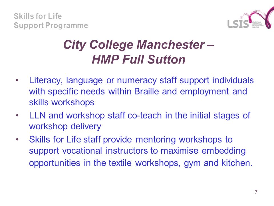 Skills for Life Support Programme City College Manchester – HMP Full Sutton Literacy, language or numeracy staff support individuals with specific needs within Braille and employment and skills workshops LLN and workshop staff co-teach in the initial stages of workshop delivery Skills for Life staff provide mentoring workshops to support vocational instructors to maximise embedding opportunities in the textile workshops, gym and kitchen.