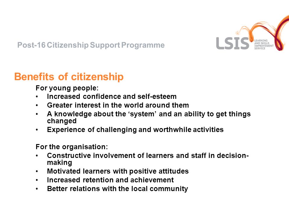 Benefits of citizenship For young people: Increased confidence and self-esteem Greater interest in the world around them A knowledge about the system and an ability to get things changed Experience of challenging and worthwhile activities For the organisation: Constructive involvement of learners and staff in decision- making Motivated learners with positive attitudes Increased retention and achievement Better relations with the local community