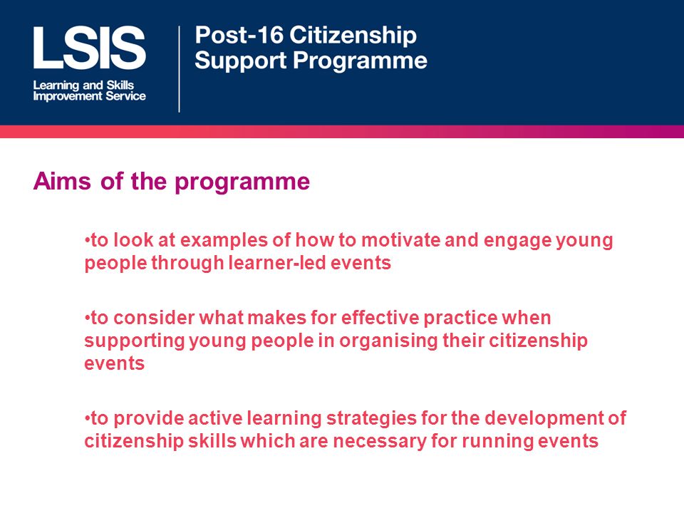 Aims of the programme to look at examples of how to motivate and engage young people through learner-led events to consider what makes for effective practice when supporting young people in organising their citizenship events to provide active learning strategies for the development of citizenship skills which are necessary for running events