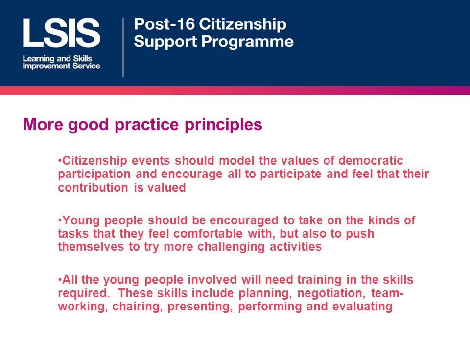 More good practice principles Citizenship events should model the values of democratic participation and encourage all to participate and feel that their contribution is valued Young people should be encouraged to take on the kinds of tasks that they feel comfortable with, but also to push themselves to try more challenging activities All the young people involved will need training in the skills required.