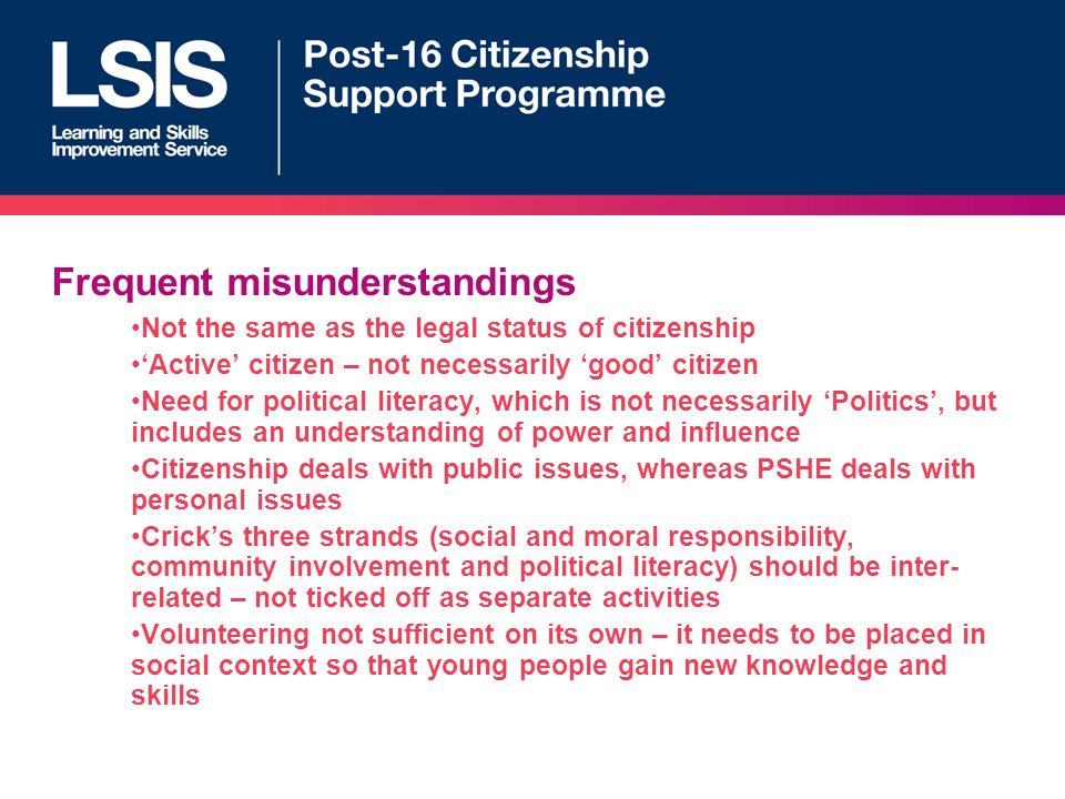 Frequent misunderstandings Not the same as the legal status of citizenship Active citizen – not necessarily good citizen Need for political literacy, which is not necessarily Politics, but includes an understanding of power and influence Citizenship deals with public issues, whereas PSHE deals with personal issues Cricks three strands (social and moral responsibility, community involvement and political literacy) should be inter- related – not ticked off as separate activities Volunteering not sufficient on its own – it needs to be placed in social context so that young people gain new knowledge and skills
