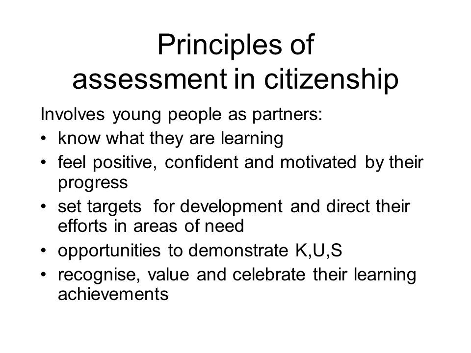 Principles of assessment in citizenship Involves young people as partners: know what they are learning feel positive, confident and motivated by their progress set targets for development and direct their efforts in areas of need opportunities to demonstrate K,U,S recognise, value and celebrate their learning achievements