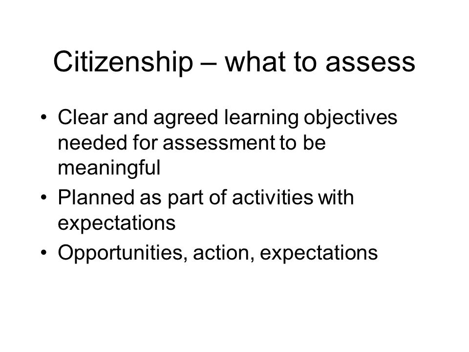 Citizenship – what to assess Clear and agreed learning objectives needed for assessment to be meaningful Planned as part of activities with expectations Opportunities, action, expectations