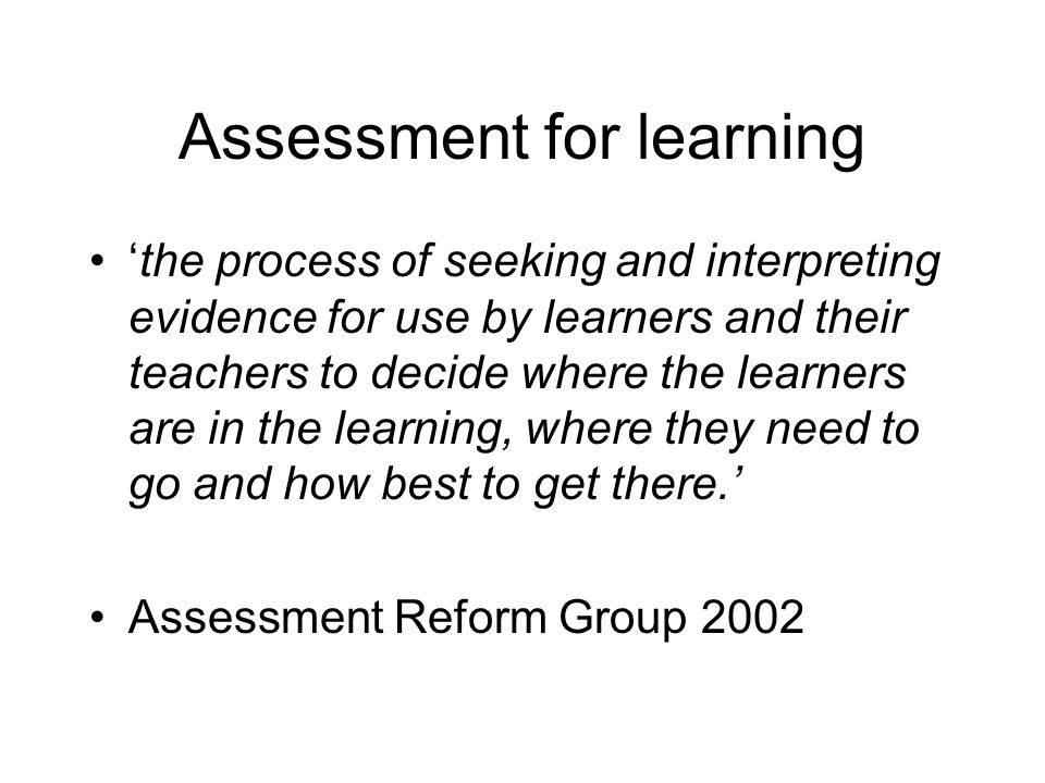 Assessment for learning the process of seeking and interpreting evidence for use by learners and their teachers to decide where the learners are in the learning, where they need to go and how best to get there.