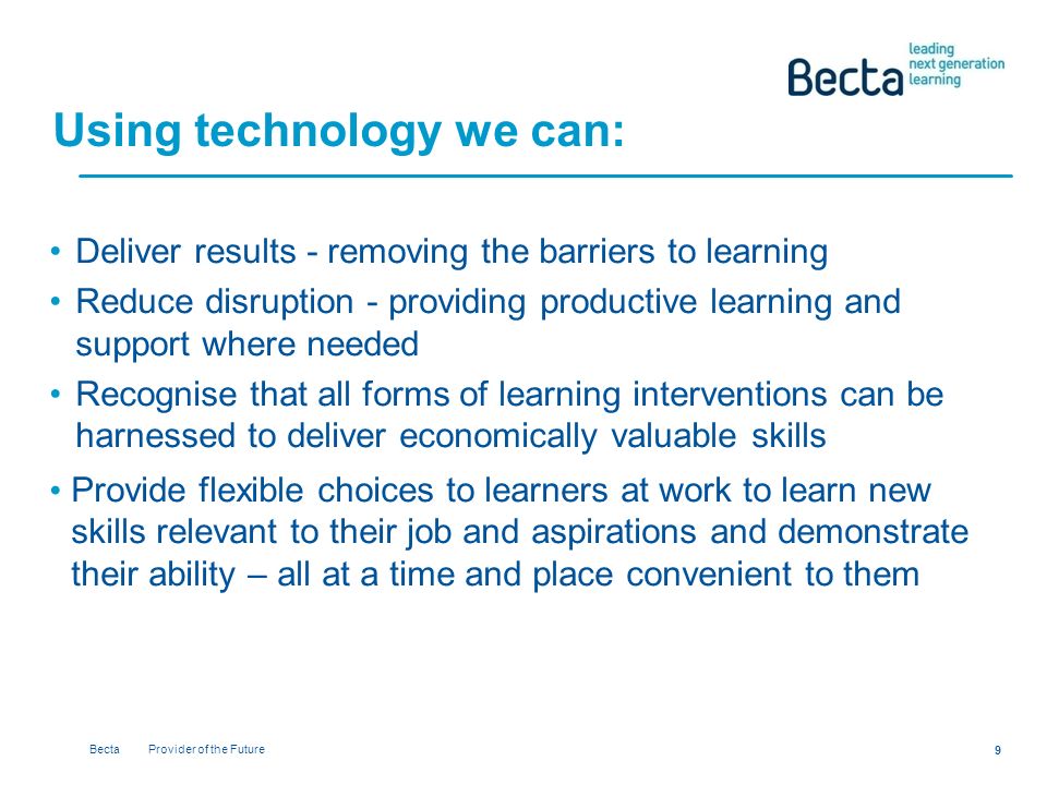 Becta Provider of the Future 9 Using technology we can: Deliver results - removing the barriers to learning Reduce disruption - providing productive learning and support where needed Recognise that all forms of learning interventions can be harnessed to deliver economically valuable skills Provide flexible choices to learners at work to learn new skills relevant to their job and aspirations and demonstrate their ability – all at a time and place convenient to them