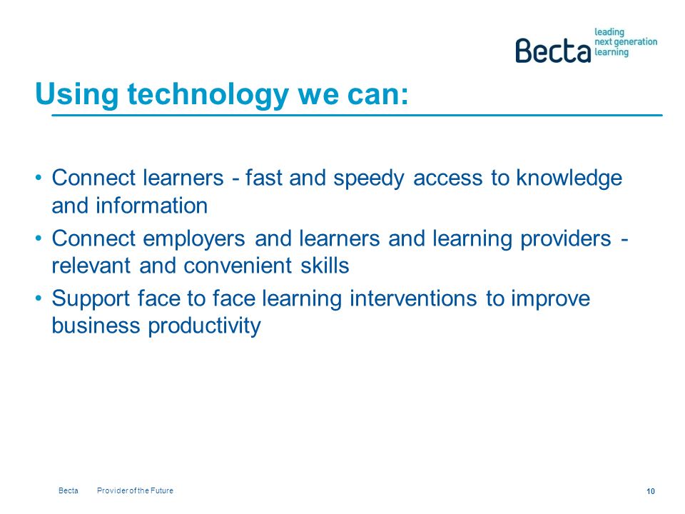 Becta Provider of the Future 10 Using technology we can: Connect learners - fast and speedy access to knowledge and information Connect employers and learners and learning providers - relevant and convenient skills Support face to face learning interventions to improve business productivity
