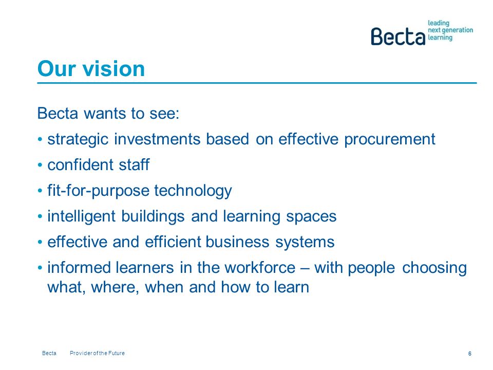 Becta Provider of the Future 6 Our vision Becta wants to see: strategic investments based on effective procurement confident staff fit-for-purpose technology intelligent buildings and learning spaces effective and efficient business systems informed learners in the workforce – with people choosing what, where, when and how to learn