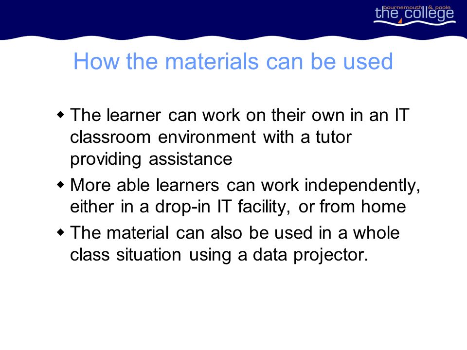 How the materials can be used The learner can work on their own in an IT classroom environment with a tutor providing assistance More able learners can work independently, either in a drop-in IT facility, or from home The material can also be used in a whole class situation using a data projector.