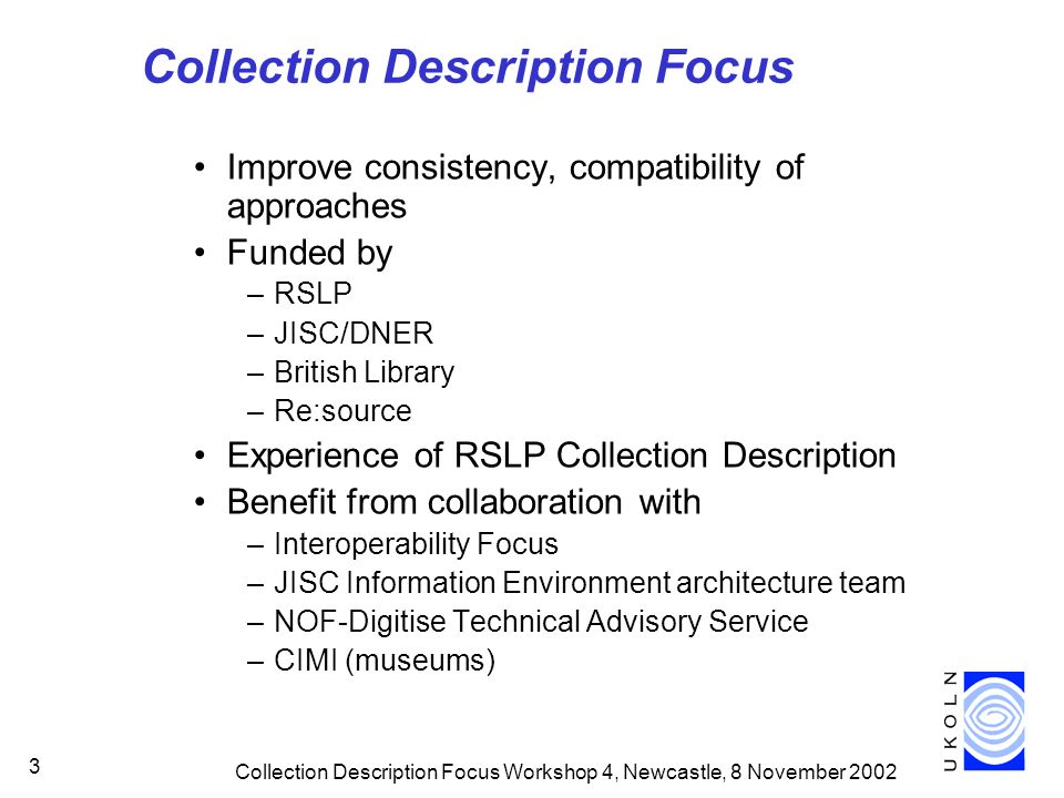 Collection Description Focus Workshop 4, Newcastle, 8 November Collection Description Focus Improve consistency, compatibility of approaches Funded by –RSLP –JISC/DNER –British Library –Re:source Experience of RSLP Collection Description Benefit from collaboration with –Interoperability Focus –JISC Information Environment architecture team –NOF-Digitise Technical Advisory Service –CIMI (museums)