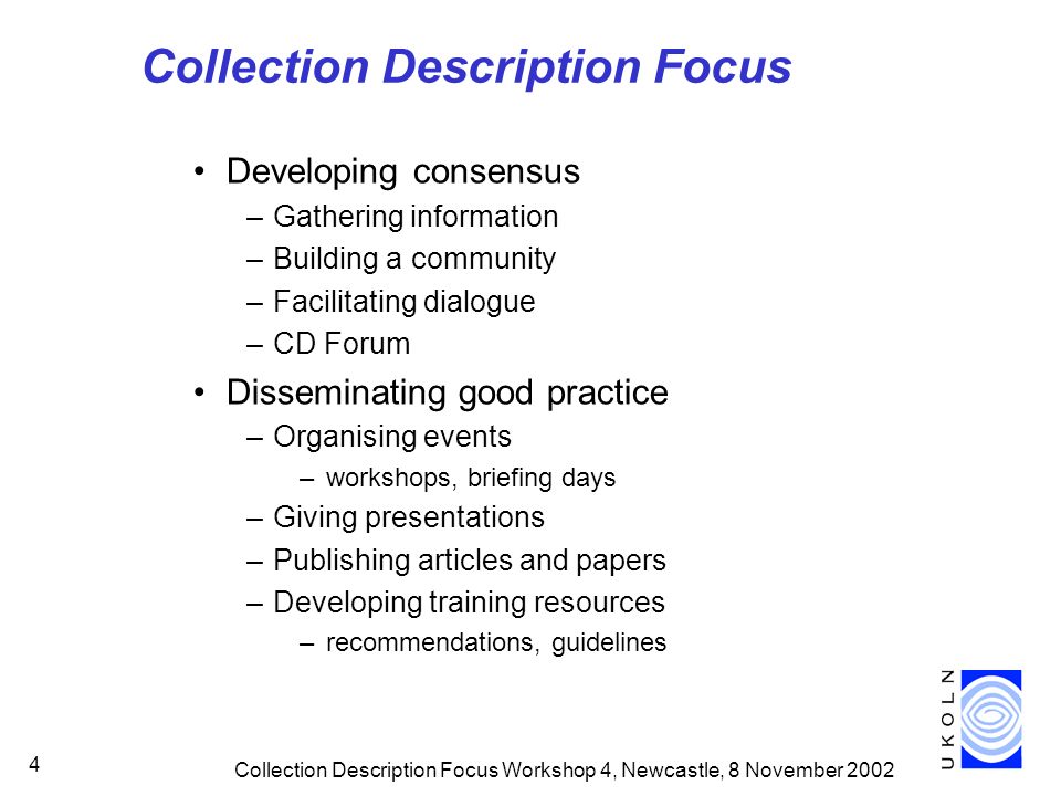 Collection Description Focus Workshop 4, Newcastle, 8 November Collection Description Focus Developing consensus –Gathering information –Building a community –Facilitating dialogue –CD Forum Disseminating good practice –Organising events –workshops, briefing days –Giving presentations –Publishing articles and papers –Developing training resources –recommendations, guidelines