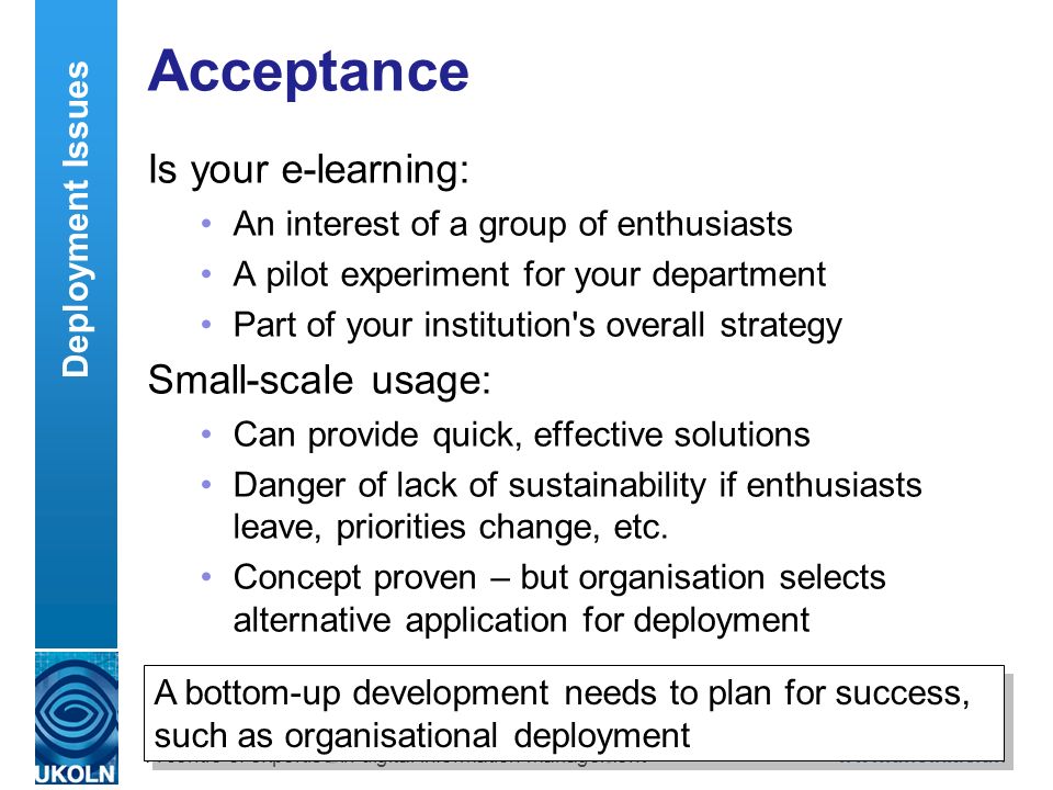 A centre of expertise in digital information managementwww.ukoln.ac.uk Acceptance Is your e-learning: An interest of a group of enthusiasts A pilot experiment for your department Part of your institution s overall strategy Small-scale usage: Can provide quick, effective solutions Danger of lack of sustainability if enthusiasts leave, priorities change, etc.