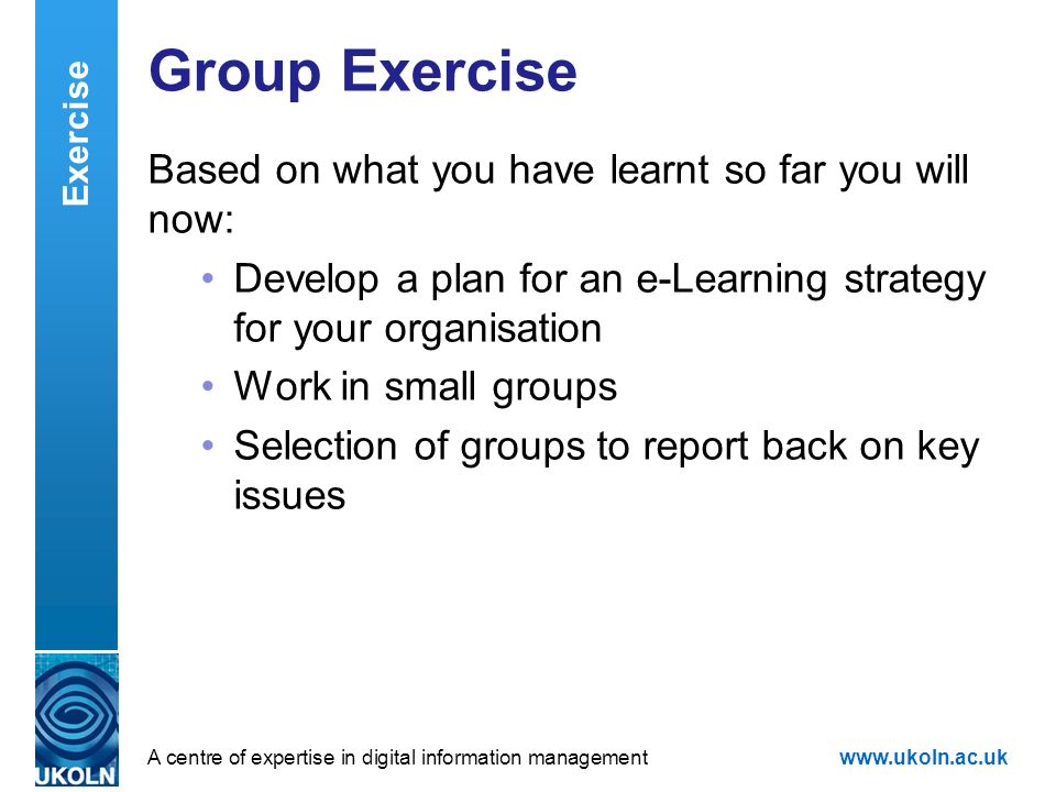 A centre of expertise in digital information managementwww.ukoln.ac.uk Group Exercise Based on what you have learnt so far you will now: Develop a plan for an e-Learning strategy for your organisation Work in small groups Selection of groups to report back on key issues Exercise