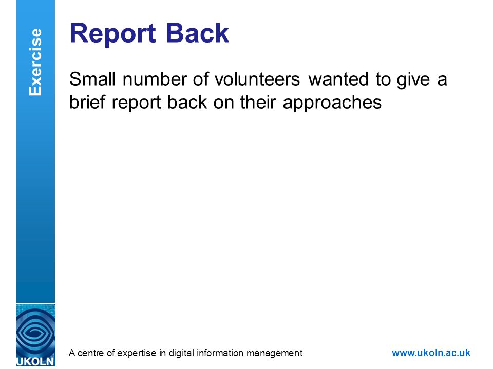 A centre of expertise in digital information managementwww.ukoln.ac.uk Report Back Small number of volunteers wanted to give a brief report back on their approaches Exercise