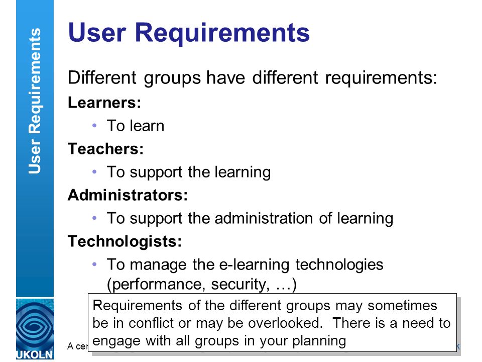 A centre of expertise in digital information managementwww.ukoln.ac.uk User Requirements Different groups have different requirements: Learners: To learn Teachers: To support the learning Administrators: To support the administration of learning Technologists: To manage the e-learning technologies (performance, security, …) User Requirements Requirements of the different groups may sometimes be in conflict or may be overlooked.