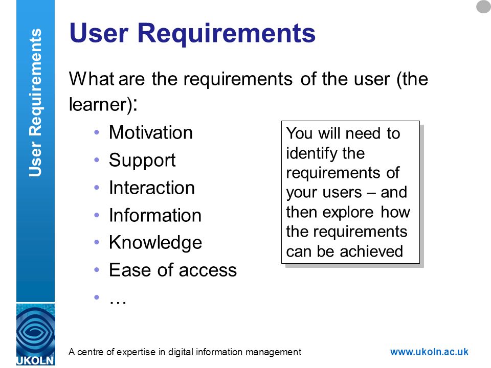 A centre of expertise in digital information managementwww.ukoln.ac.uk User Requirements What are the requirements of the user (the learner) : Motivation Support Interaction Information Knowledge Ease of access … User Requirements You will need to identify the requirements of your users – and then explore how the requirements can be achieved