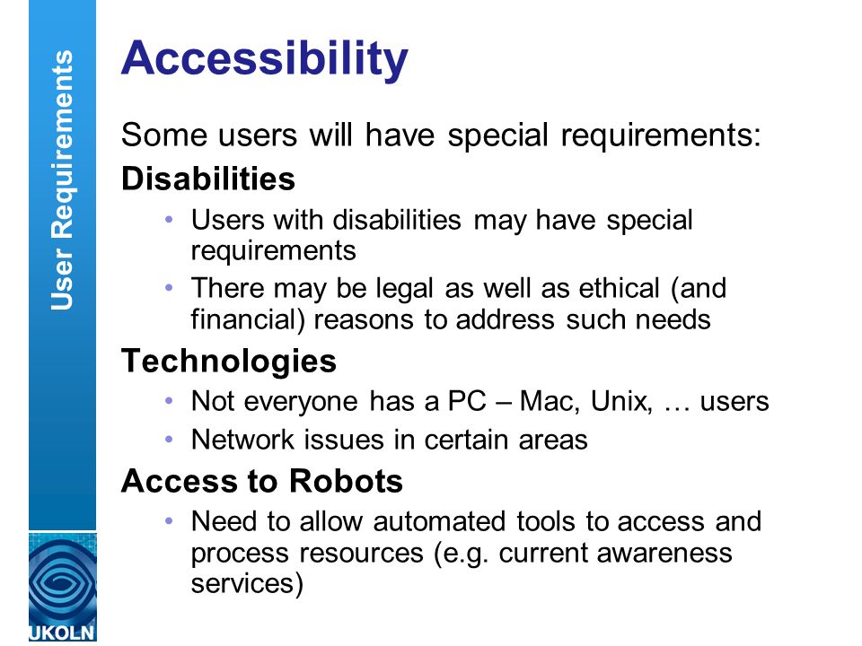A centre of expertise in digital information managementwww.ukoln.ac.uk Accessibility Some users will have special requirements: Disabilities Users with disabilities may have special requirements There may be legal as well as ethical (and financial) reasons to address such needs Technologies Not everyone has a PC – Mac, Unix, … users Network issues in certain areas Access to Robots Need to allow automated tools to access and process resources (e.g.