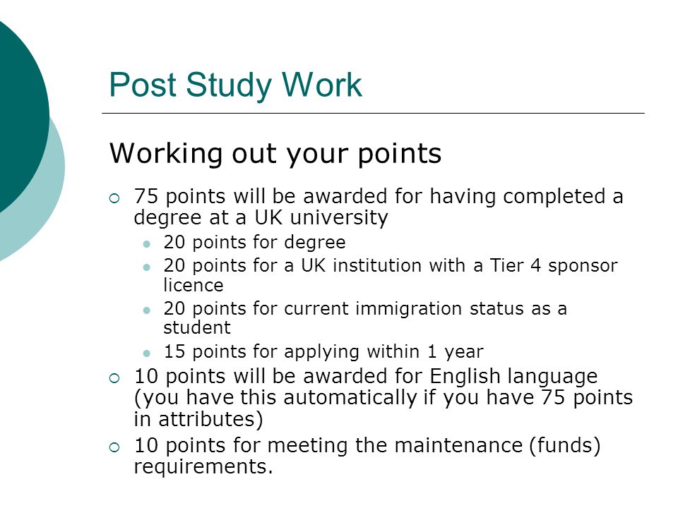 Post Study Work Working out your points 75 points will be awarded for having completed a degree at a UK university 20 points for degree 20 points for a UK institution with a Tier 4 sponsor licence 20 points for current immigration status as a student 15 points for applying within 1 year 10 points will be awarded for English language (you have this automatically if you have 75 points in attributes) 10 points for meeting the maintenance (funds) requirements.