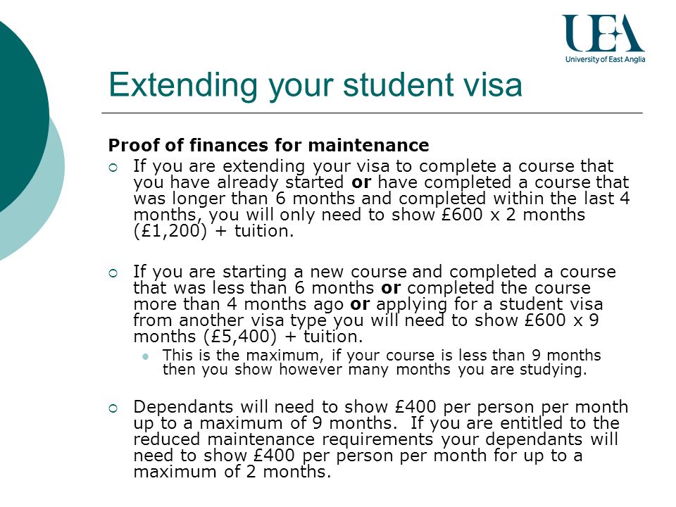 Extending your student visa Proof of finances for maintenance If you are extending your visa to complete a course that you have already started or have completed a course that was longer than 6 months and completed within the last 4 months, you will only need to show £600 x 2 months (£1,200) + tuition.